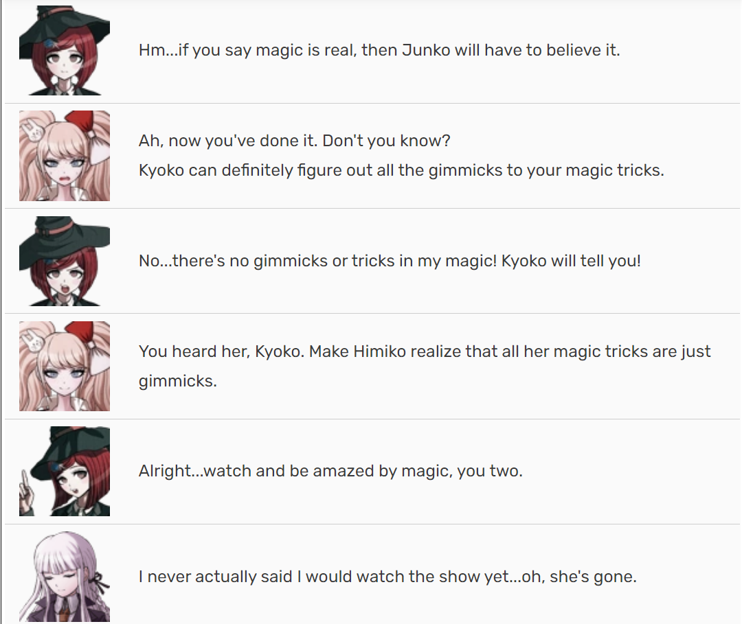 Himiko: Hm...if you say magic is real, then Junko will have to believe it. Mukuro: Ah, now you've done it. Don't you know? Kyoko can definitely figure out all the gimmicks to your magic tricks. Himiko: No...there's no gimmicks or tricks in my magic! Kyoko will tell you! Mukuro: You heard her, Kyoko. Make Himiko realize that all her magic tricks are just gimmicks. Himiko: Alright...watch and be amazed by magic, you two. Kyoko: I never actually said I would watch the show yet...oh, she's gone.