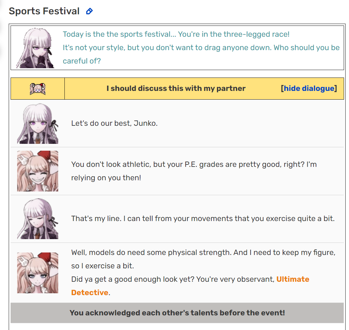 Today is the the sports festival... [Kyoko is] in the three-legged race! It's not your style, but you don't want to drag anyone down. Who should you be careful of? Kyoko: I should discuss this with my partner. Let's do  our best, Junko. Mukuro: You don't look athletic, but your P.E. grades are pretty good, right? I'm relying on you then! Kyoko: That's my line. I can tell from your movements that you exercise quite a bit. Mukuro: Well, models do need some physical strength. And I need to keep my figure, so I exercise a bit. Mukuro: Did ya get a good enough look yet? You're very observant, Ultimate Detective.