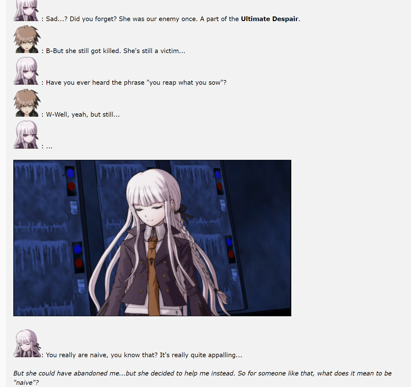 Kirigiri: Sad...? Did you forget? She was our enemy once. A part of the Ultimate Despair.Naegi: B-But she still got killed. She's still a victim...Kirigiri: Have you ever heard the phrase you reap what you sow? Naegi: W-Well, yeah, but still... Kirigiri: ... Kirigiri: you really are naive, you know that? It's really quite appalling... Naegi: But she could have abandoned me...but she decided to help me instead. So for someone like that, what does it mean to be naive?